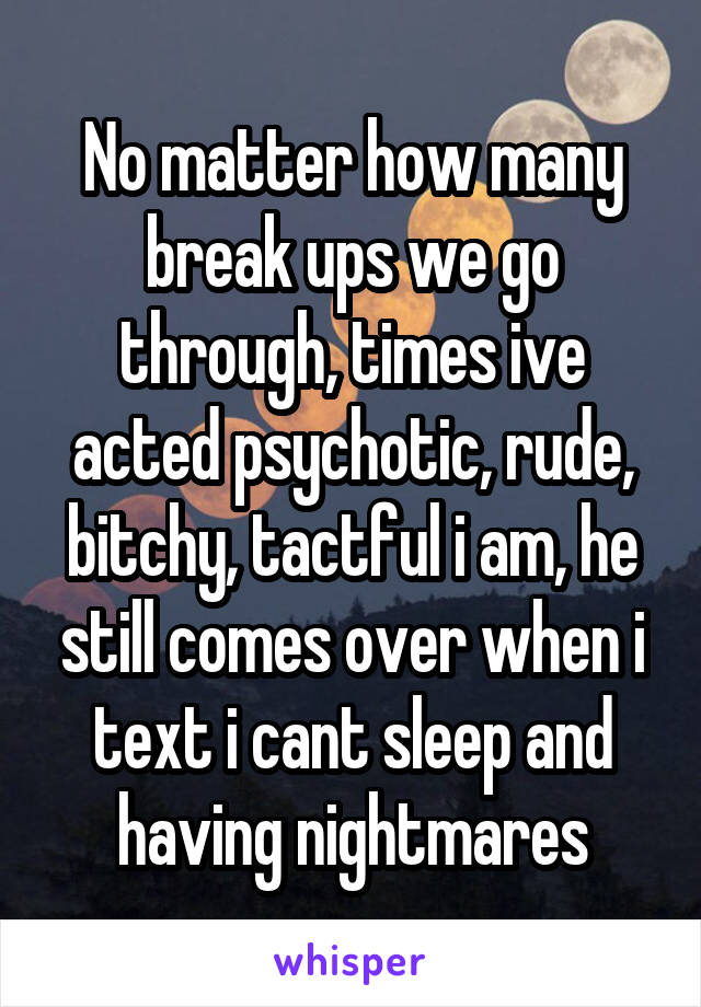 No matter how many break ups we go through, times ive acted psychotic, rude, bitchy, tactful i am, he still comes over when i text i cant sleep and having nightmares