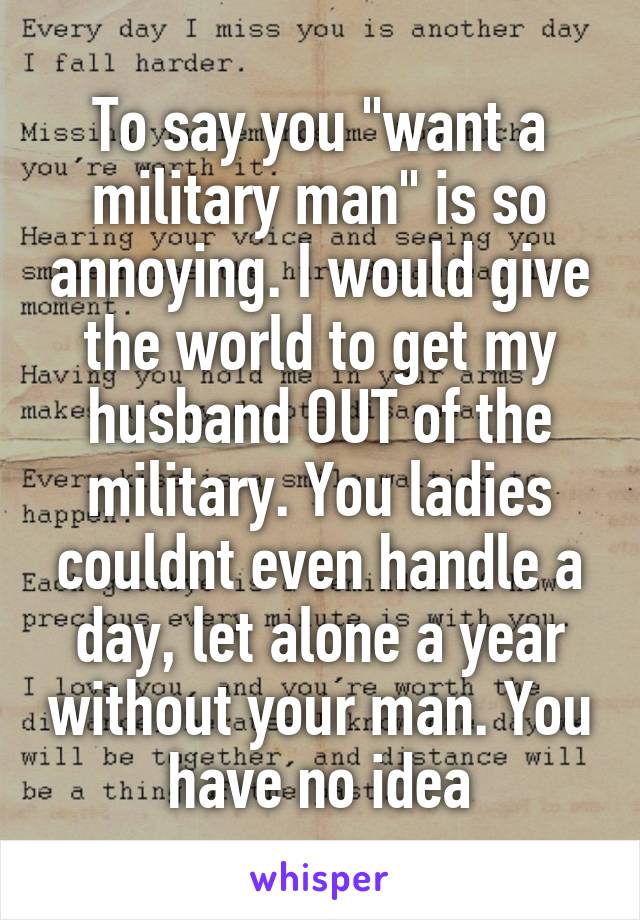 To say you "want a military man" is so annoying. I would give the world to get my husband OUT of the military. You ladies couldnt even handle a day, let alone a year without your man. You have no idea