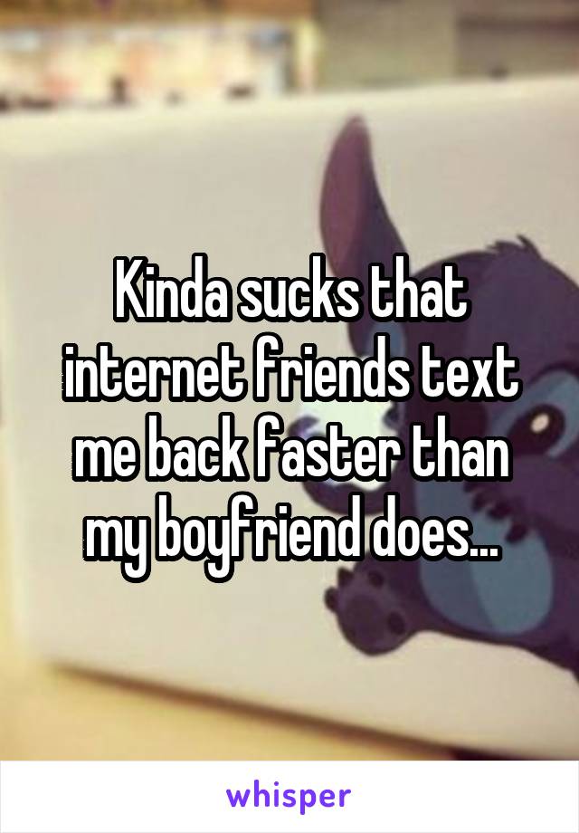 Kinda sucks that internet friends text me back faster than my boyfriend does...