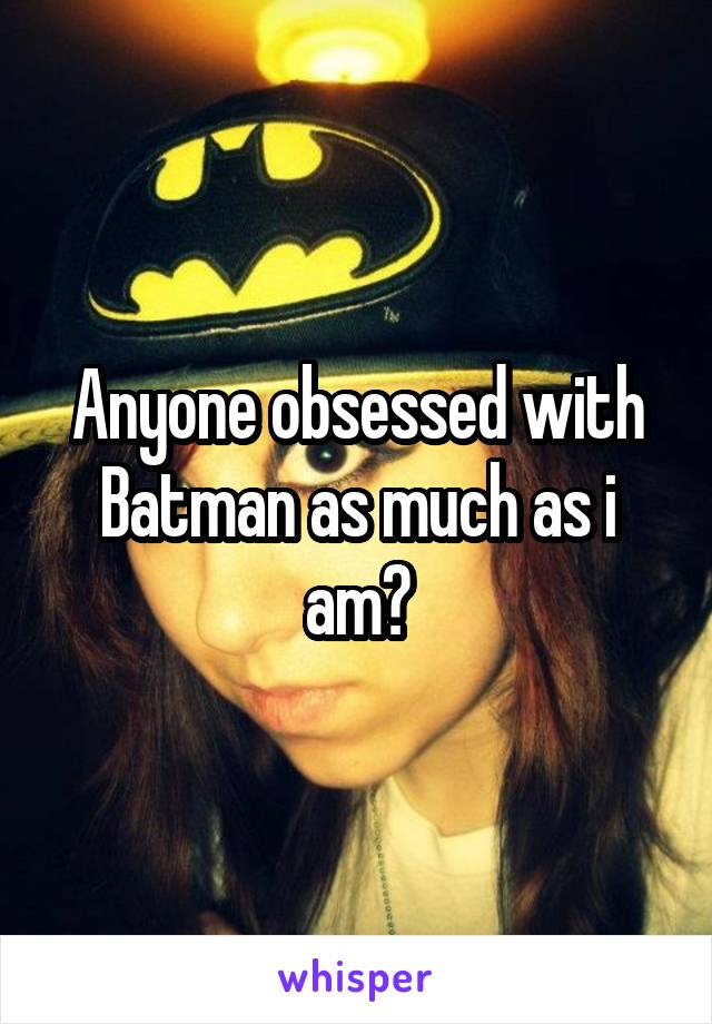 Anyone obsessed with Batman as much as i am?