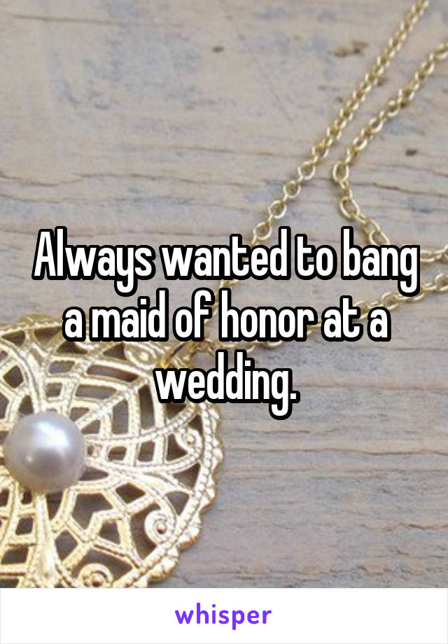 Always wanted to bang a maid of honor at a wedding.