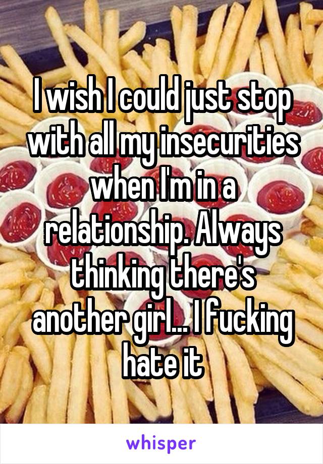 I wish I could just stop with all my insecurities when I'm in a relationship. Always thinking there's another girl... I fucking hate it