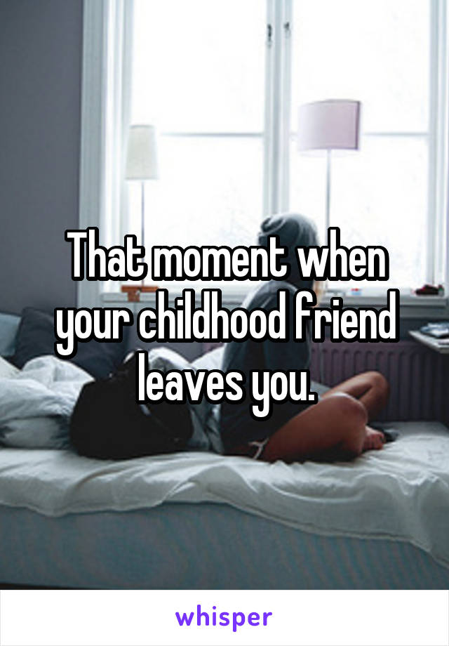 That moment when your childhood friend leaves you.