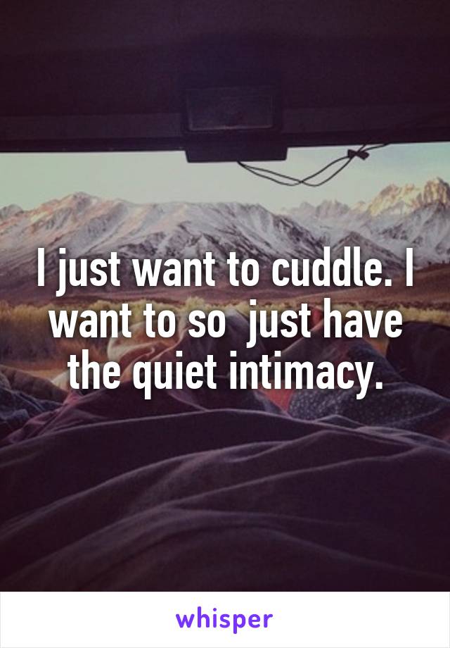 I just want to cuddle. I want to so  just have the quiet intimacy.