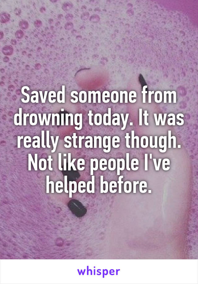 Saved someone from drowning today. It was really strange though. Not like people I've helped before.