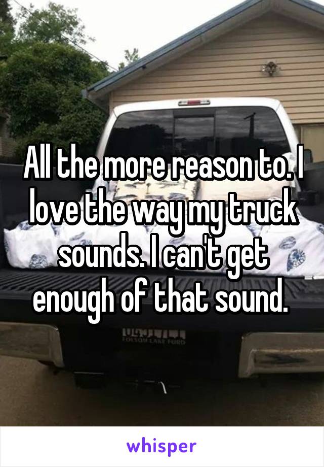 All the more reason to. I love the way my truck sounds. I can't get enough of that sound. 