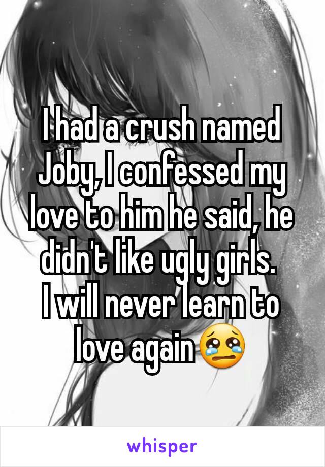 I had a crush named Joby, I confessed my love to him he said, he didn't like ugly girls. 
I will never learn to love again😢