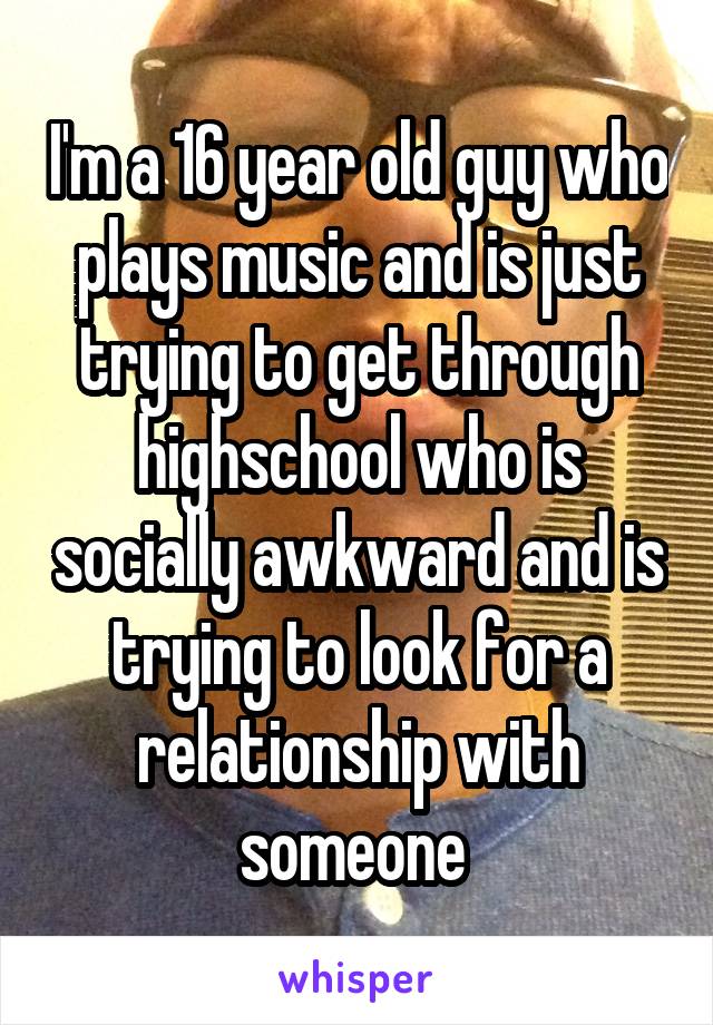 I'm a 16 year old guy who plays music and is just trying to get through highschool who is socially awkward and is trying to look for a relationship with someone 