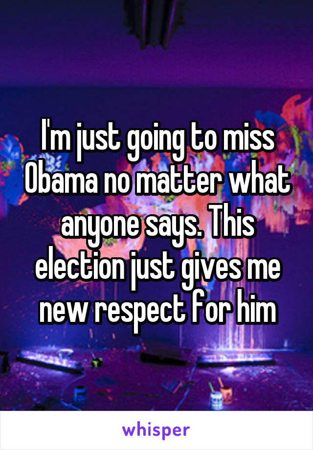 I'm just going to miss Obama no matter what anyone says. This election just gives me new respect for him