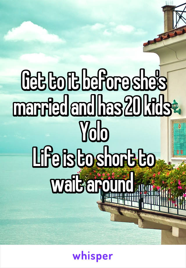 Get to it before she's married and has 20 kids 
Yolo
Life is to short to wait around 