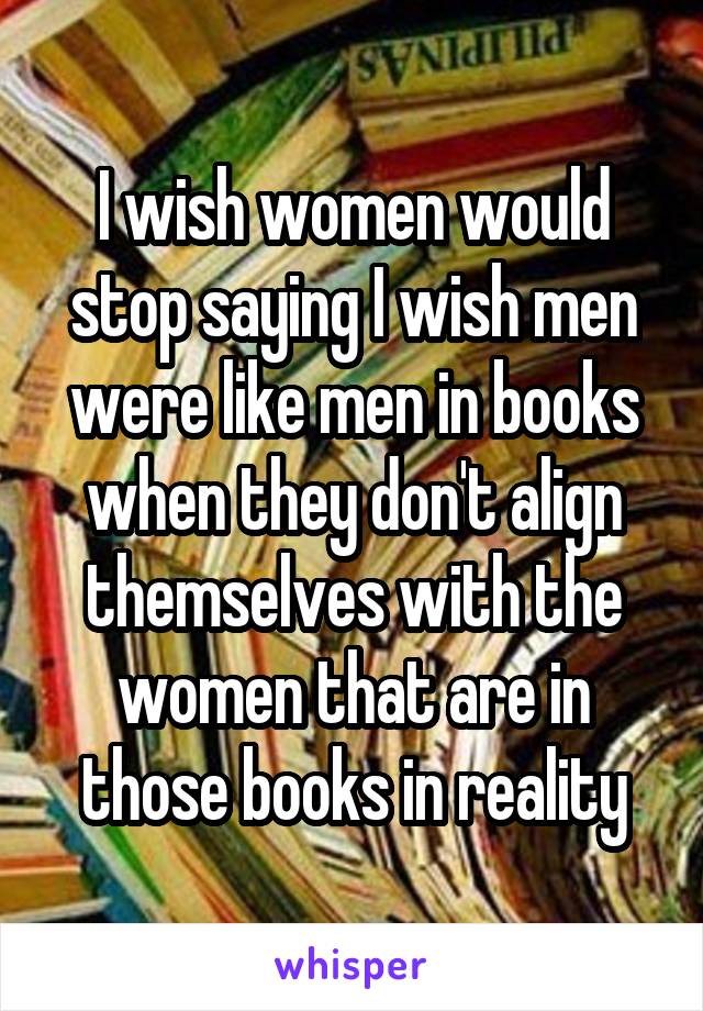 I wish women would stop saying I wish men were like men in books when they don't align themselves with the women that are in those books in reality