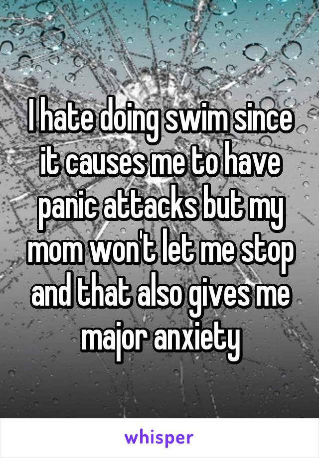 I hate doing swim since it causes me to have panic attacks but my mom won't let me stop and that also gives me major anxiety