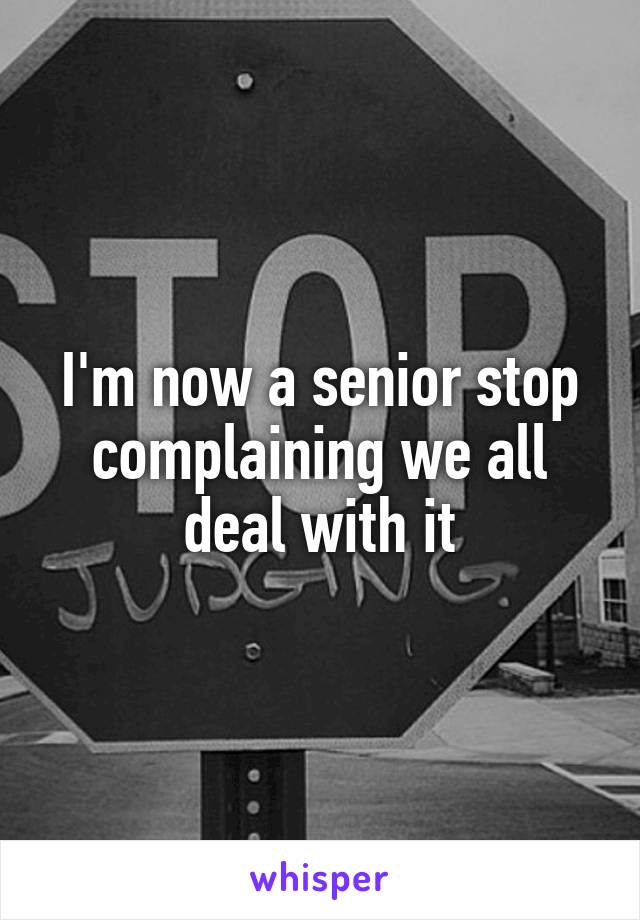 I'm now a senior stop complaining we all deal with it