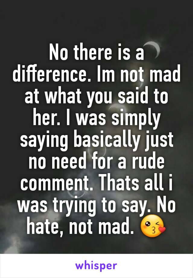 No there is a difference. Im not mad at what you said to her. I was simply saying basically just no need for a rude comment. Thats all i was trying to say. No hate, not mad. 😘