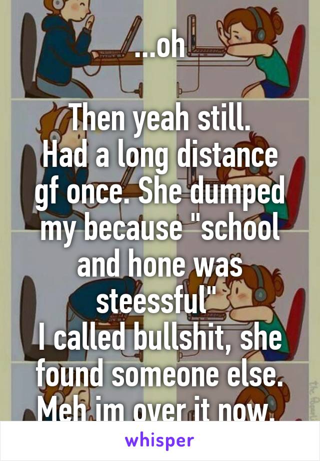 ...oh

Then yeah still.
Had a long distance gf once. She dumped my because "school and hone was steessful" 
I called bullshit, she found someone else.
Meh im over it now. 