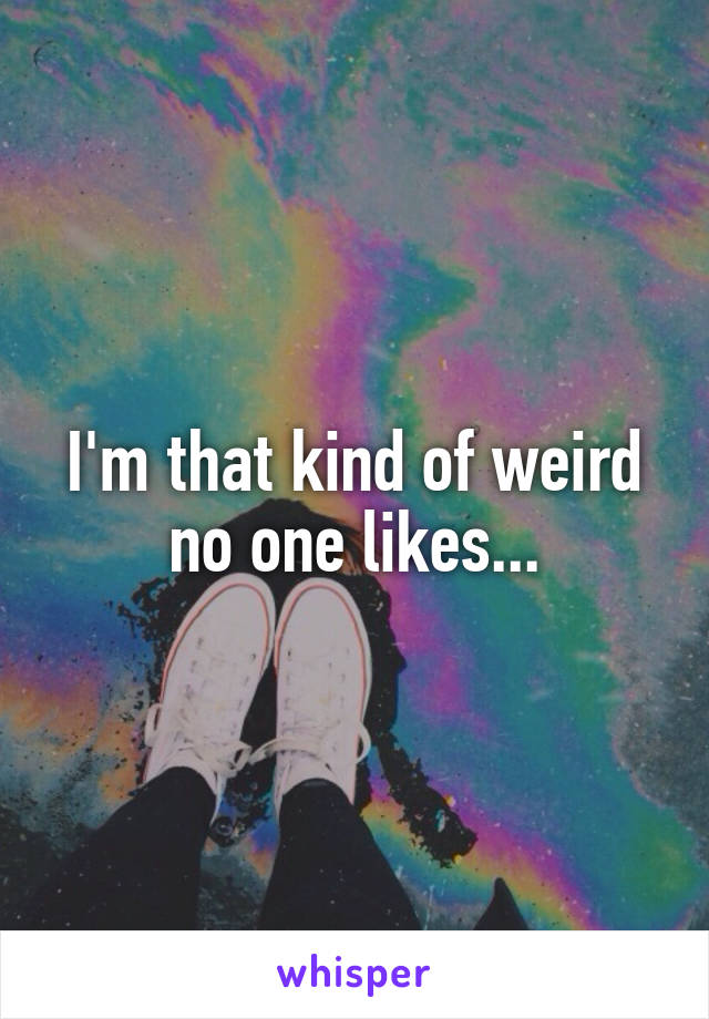 I'm that kind of weird no one likes...