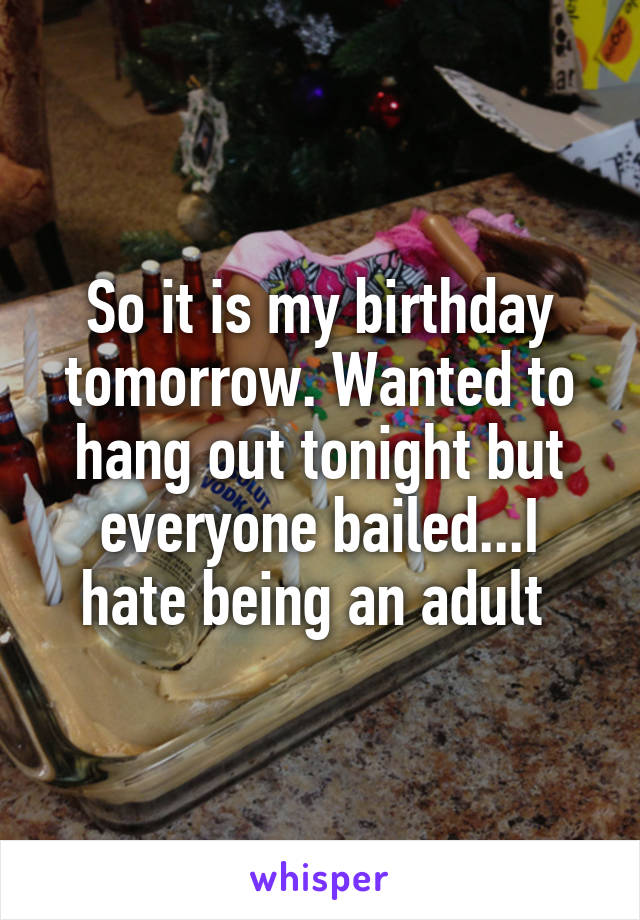 So it is my birthday tomorrow. Wanted to hang out tonight but everyone bailed...I hate being an adult 