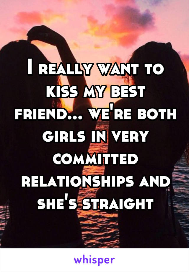 I really want to kiss my best friend... we're both girls in very committed relationships and she's straight