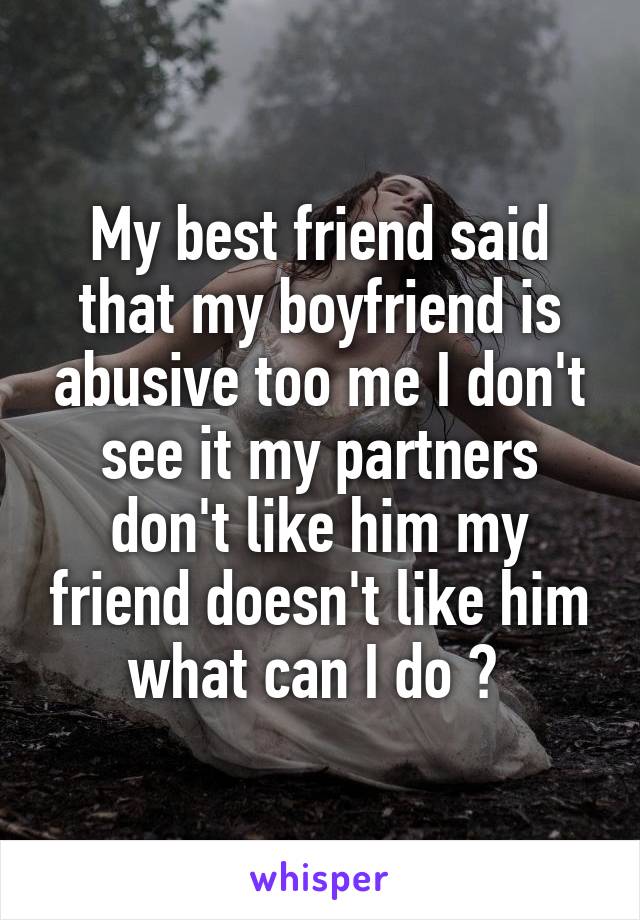 My best friend said that my boyfriend is abusive too me I don't see it my partners don't like him my friend doesn't like him what can I do ? 