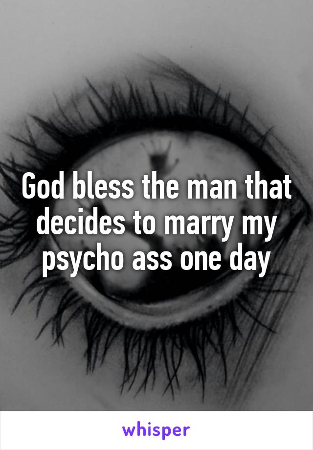 God bless the man that decides to marry my psycho ass one day