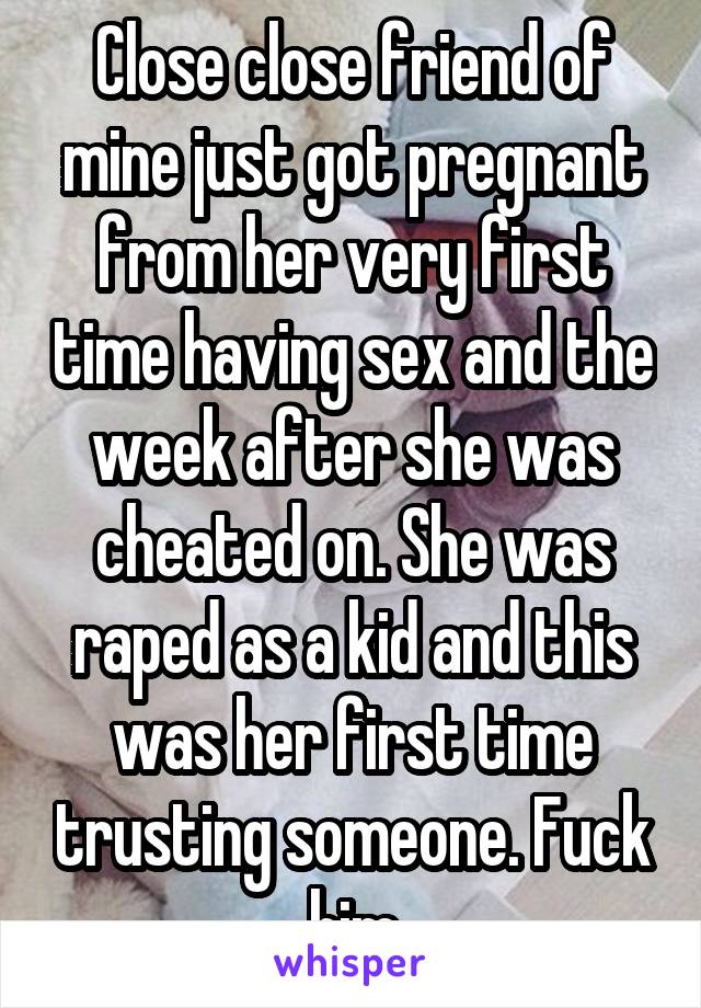 Close close friend of mine just got pregnant from her very first time having sex and the week after she was cheated on. She was raped as a kid and this was her first time trusting someone. Fuck him