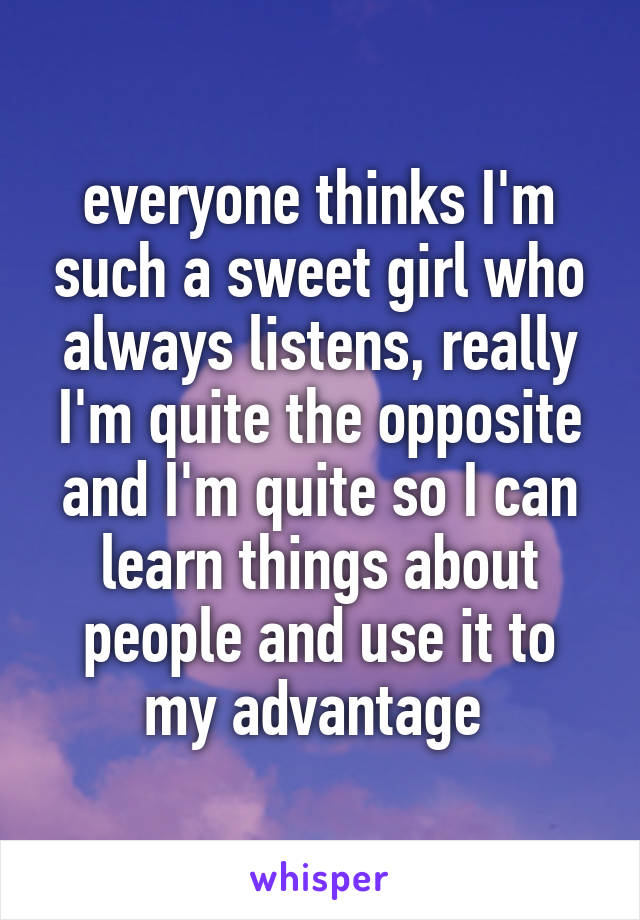 everyone thinks I'm such a sweet girl who always listens, really I'm quite the opposite and I'm quite so I can learn things about people and use it to my advantage 