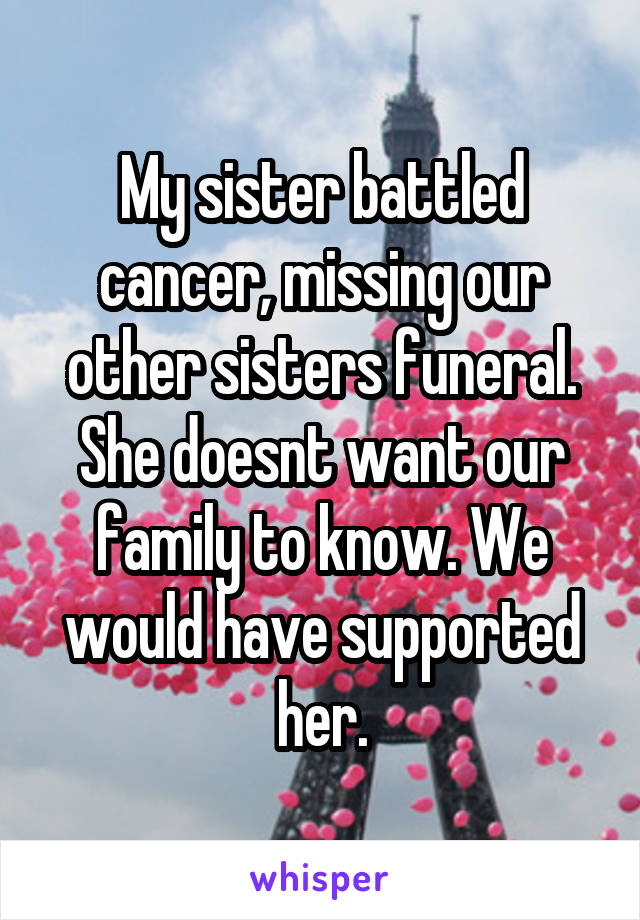 My sister battled cancer, missing our other sisters funeral. She doesnt want our family to know. We would have supported her.