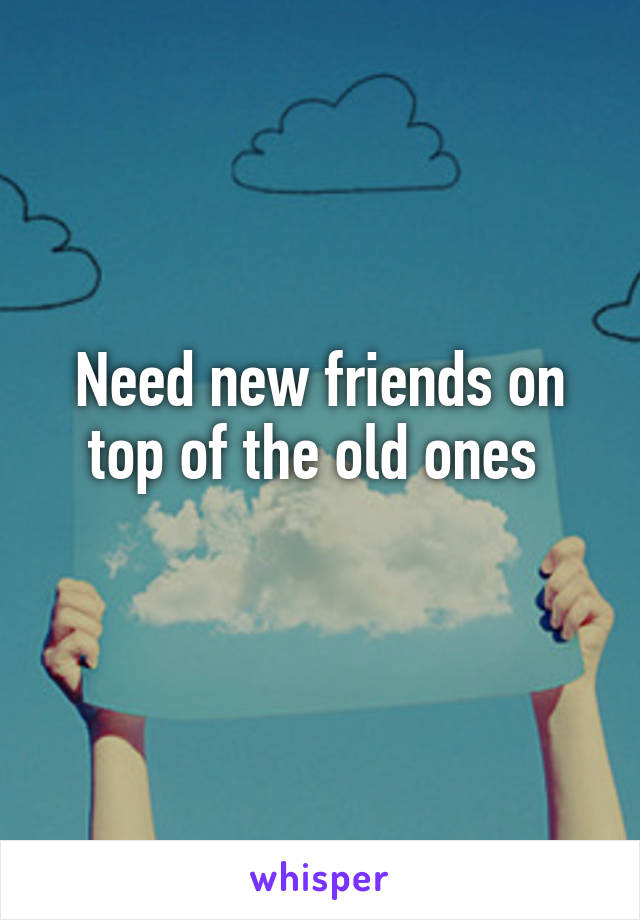 Need new friends on top of the old ones 
