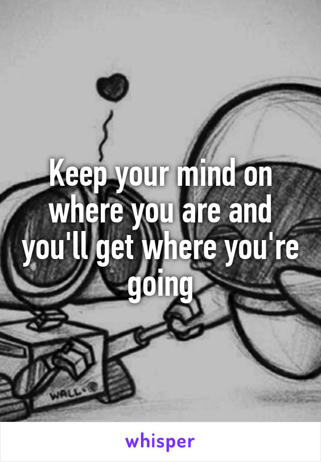 Keep your mind on where you are and you'll get where you're going