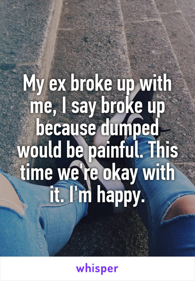 My ex broke up with me, I say broke up because dumped would be painful. This time we're okay with it. I'm happy.