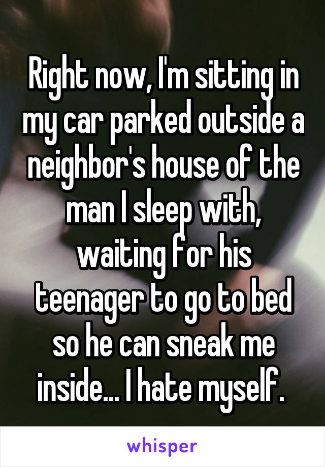 Right now, I'm sitting in my car parked outside a neighbor's house of the man I sleep with, waiting for his teenager to go to bed so he can sneak me inside... I hate myself. 