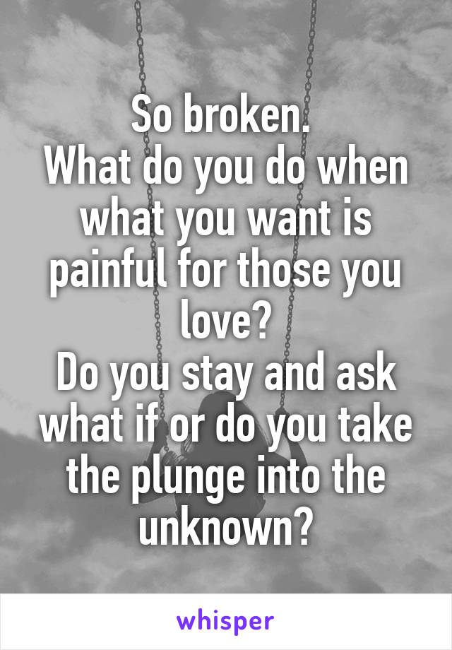 So broken. 
What do you do when what you want is painful for those you love?
Do you stay and ask what if or do you take the plunge into the unknown?