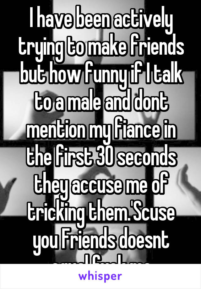 I have been actively trying to make friends but how funny if I talk to a male and dont mention my fiance in the first 30 seconds they accuse me of tricking them.'Scuse you Friends doesnt equal fuck me