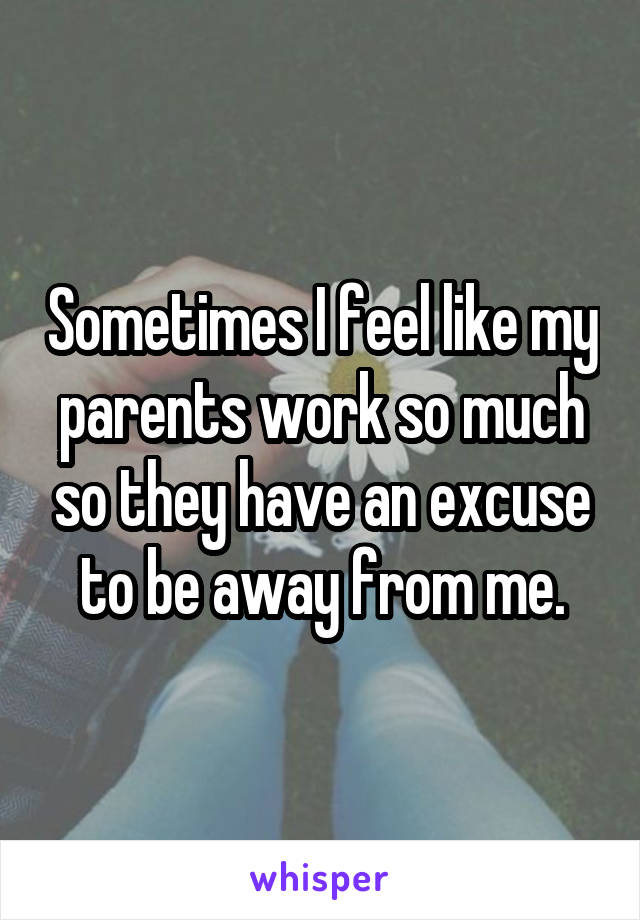 Sometimes I feel like my parents work so much so they have an excuse to be away from me.