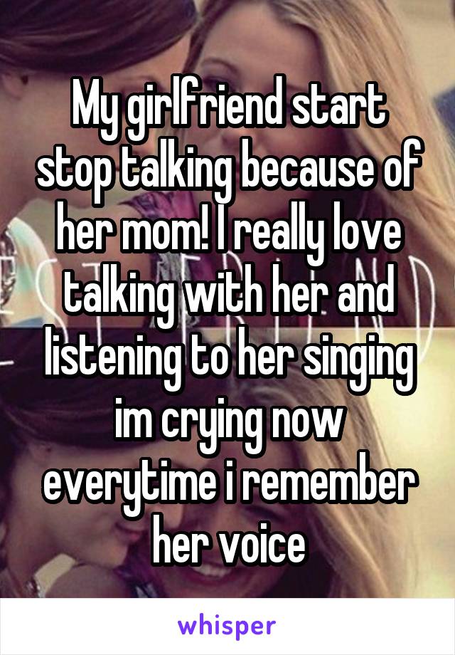 My girlfriend start stop talking because of her mom! I really love talking with her and listening to her singing im crying now everytime i remember her voice