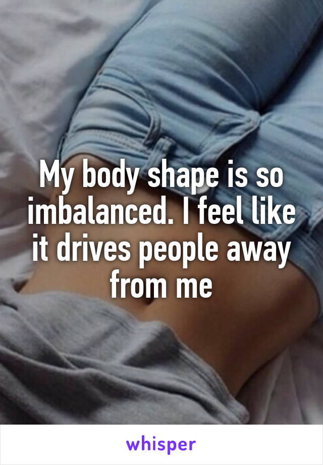 My body shape is so imbalanced. I feel like it drives people away from me