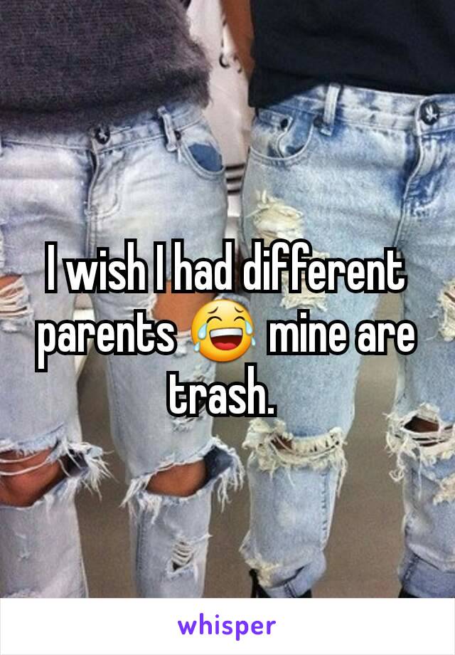 I wish I had different parents 😂 mine are trash. 