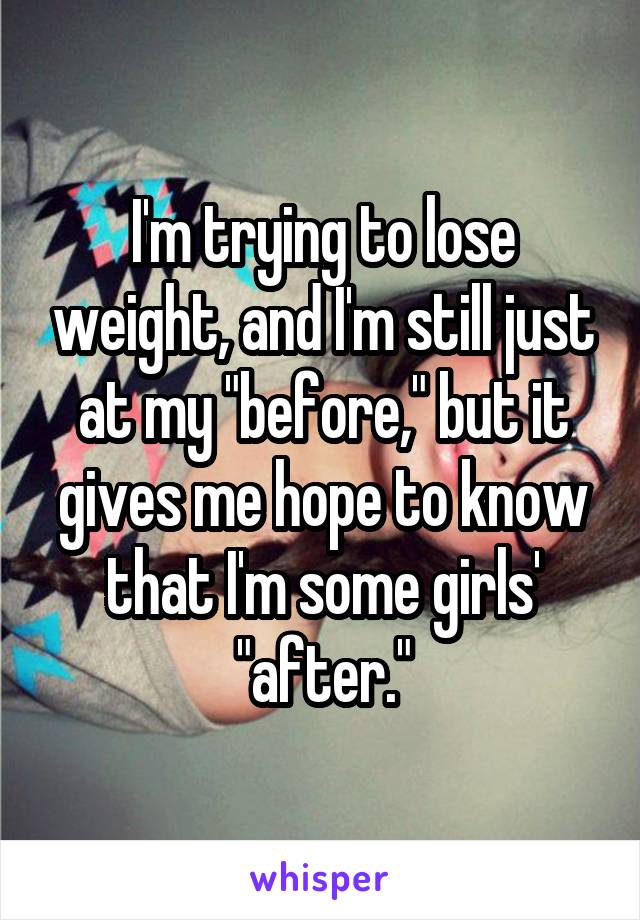 I'm trying to lose weight, and I'm still just at my "before," but it gives me hope to know that I'm some girls' "after."