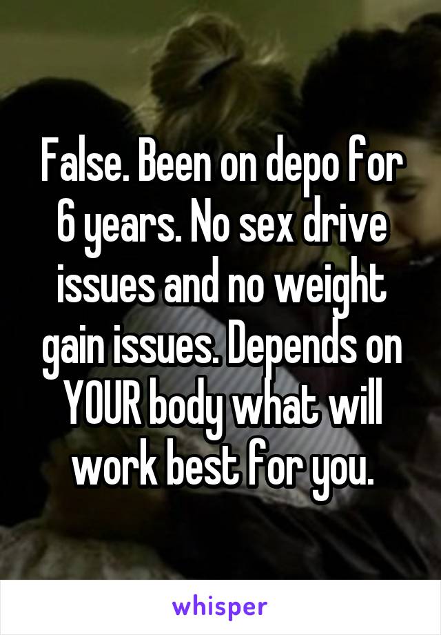 False. Been on depo for 6 years. No sex drive issues and no weight gain issues. Depends on YOUR body what will work best for you.