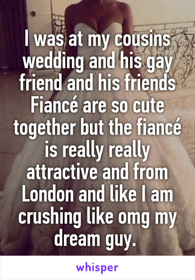 I was at my cousins wedding and his gay friend and his friends Fiancé are so cute together but the fiancé is really really attractive and from London and like I am crushing like omg my dream guy. 