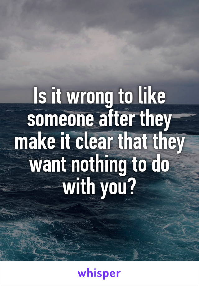 Is it wrong to like someone after they make it clear that they want nothing to do with you?