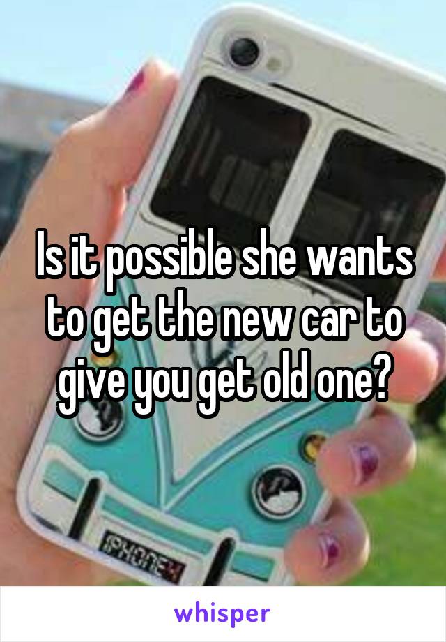 Is it possible she wants to get the new car to give you get old one?