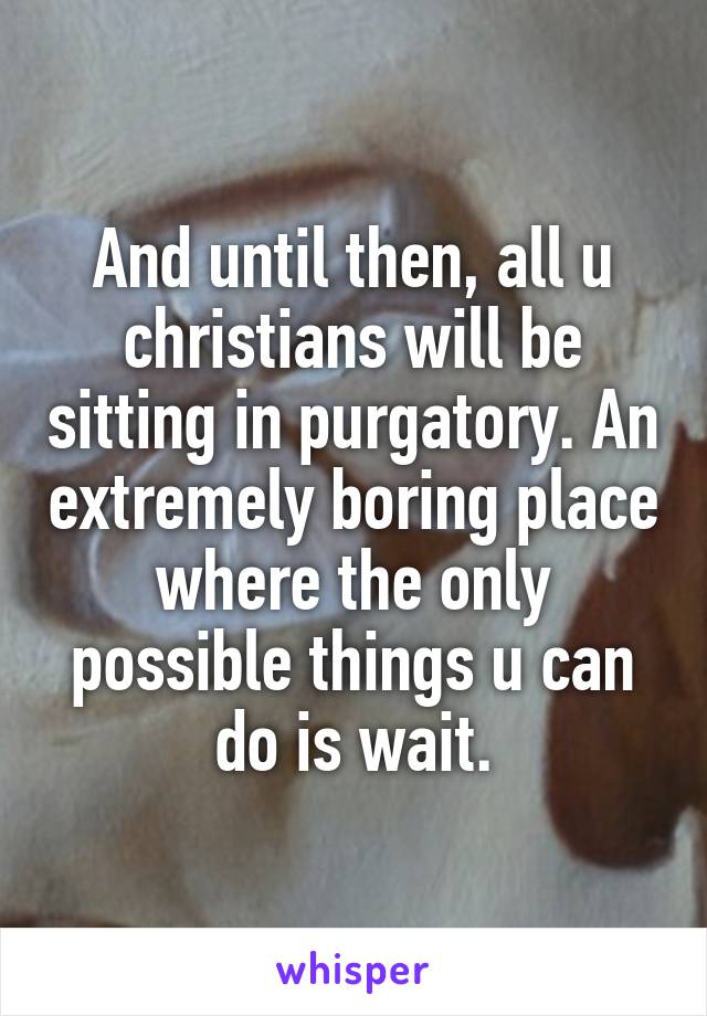 And until then, all u christians will be sitting in purgatory. An extremely boring place where the only possible things u can do is wait.