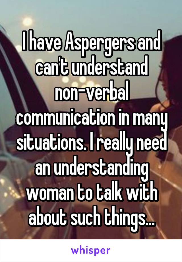 I have Aspergers and can't understand non-verbal communication in many situations. I really need an understanding woman to talk with about such things...