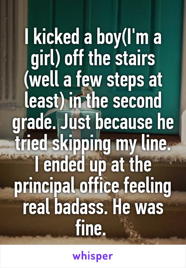 I kicked a boy(I'm a girl) off the stairs (well a few steps at least) in the second grade. Just because he tried skipping my line. I ended up at the principal office feeling real badass. He was fine. 