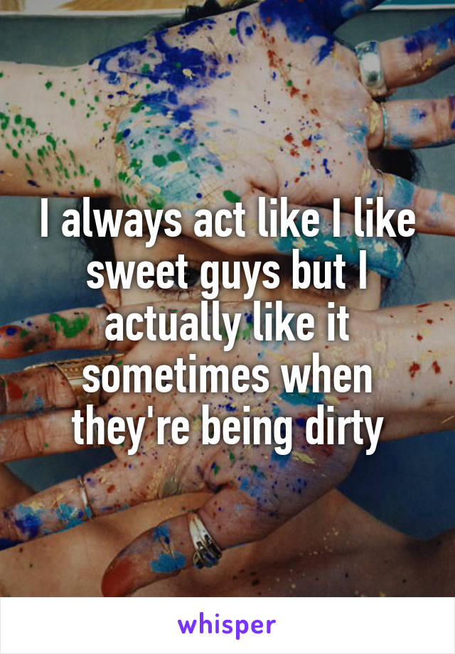 I always act like I like sweet guys but I actually like it sometimes when they're being dirty