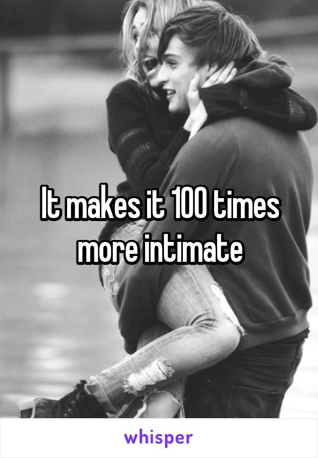 It makes it 100 times more intimate