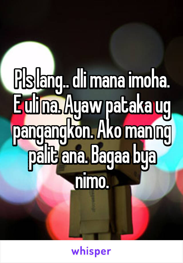 Pls lang.. dli mana imoha. E uli na. Ayaw pataka ug pangangkon. Ako man ng palit ana. Bagaa bya nimo.