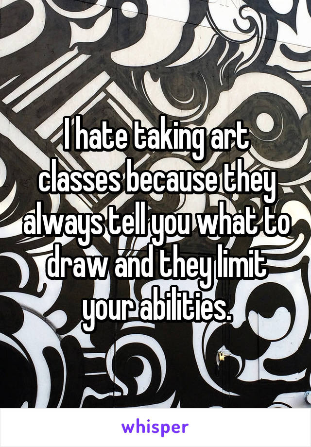 I hate taking art classes because they always tell you what to draw and they limit your abilities.