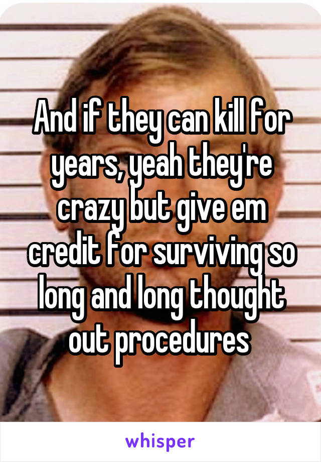 And if they can kill for years, yeah they're crazy but give em credit for surviving so long and long thought out procedures 